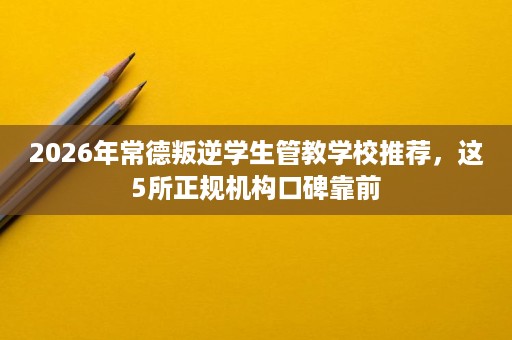 2026年常德叛逆学生管教学校推荐,这5所正规机构口碑靠前 2026年常德叛逆学生管教学校推荐,这5所正规机构口碑靠前