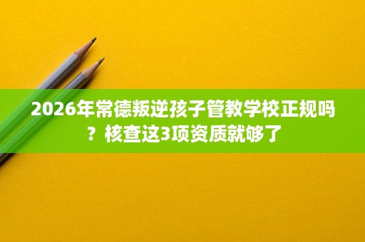 2026年常德叛逆孩子管教学校正规吗?核查这3项资质就够了 2026年常德叛逆孩子管教学校正规吗?核查这3项资质就够了