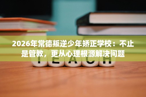 2026年常德叛逆少年矫正学校:不止是管教,更从心理根源解决问题 2026年常德叛逆少年矫正学校:不止是管教,更从心理根源解决问题