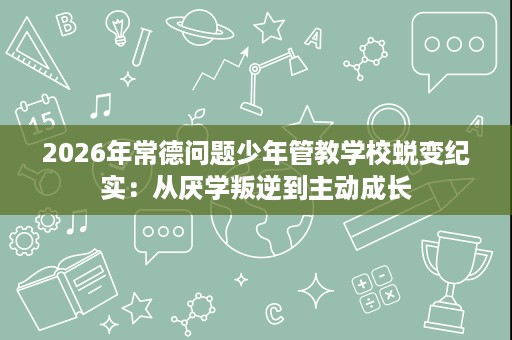 2026年常德问题少年管教学校蜕变纪实:从厌学叛逆到主动成长 2026年常德问题少年管教学校蜕变纪实:从厌学叛逆到主动成长