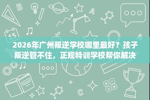 2026年广州叛逆学校哪里最好?孩子叛逆管不住,正规特训学校帮你解决 2026年广州叛逆学校哪里最好?孩子叛逆管不住,正规特训学校帮你解决