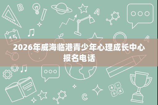 2026年威海临港青少年心理成长中心报名电话 2026年威海临港青少年心理成长中心报名电话