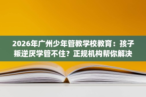 2026年广州少年管教学校教育：孩子叛逆厌学管不住？正规机构帮你解决