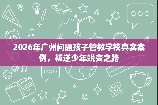 2026年广州问题孩子管教学校真实案例,叛逆少年蜕变之路 2026年广州问题孩子管教学校真实案例,叛逆少年蜕变之路