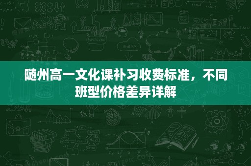 随州高一文化课补习收费标准,不同班型价格差异详解 随州高一文化课补习收费标准,不同班型价格差异详解