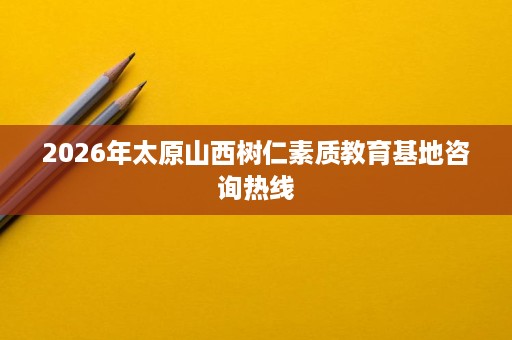 2026年太原山西树仁素质教育基地咨询热线 2026年太原山西树仁素质教育基地咨询热线