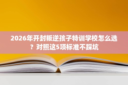 2026年开封叛逆孩子特训学校怎么选?对照这5项标准不踩坑 2026年开封叛逆孩子特训学校怎么选?对照这5项标准不踩坑