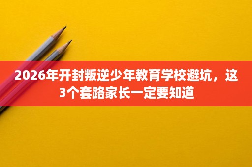 2026年开封叛逆少年教育学校避坑，这3个套路家长一定要知道