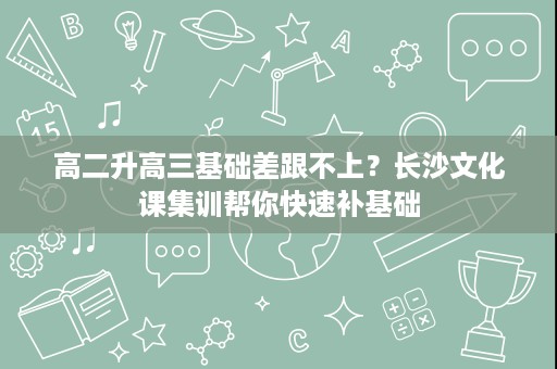 高二升高三基础差跟不上？长沙文化课集训帮你快速补基础