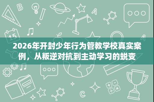 2026年开封少年行为管教学校真实案例,从叛逆对抗到主动学习的蜕变 2026年开封少年行为管教学校真实案例,从叛逆对抗到主动学习的蜕变