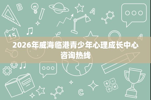 2026年威海临港青少年心理成长中心咨询热线 2026年威海临港青少年心理成长中心咨询热线