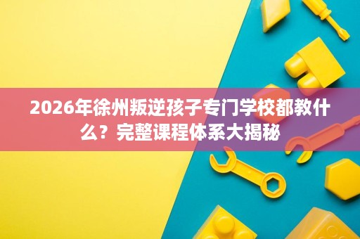 2026年徐州叛逆孩子专门学校都教什么?完整课程体系大揭秘 2026年徐州叛逆孩子专门学校都教什么?完整课程体系大揭秘