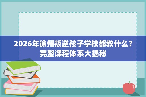 2026年徐州叛逆孩子学校都教什么?完整课程体系大揭秘 2026年徐州叛逆孩子学校都教什么?完整课程体系大揭秘