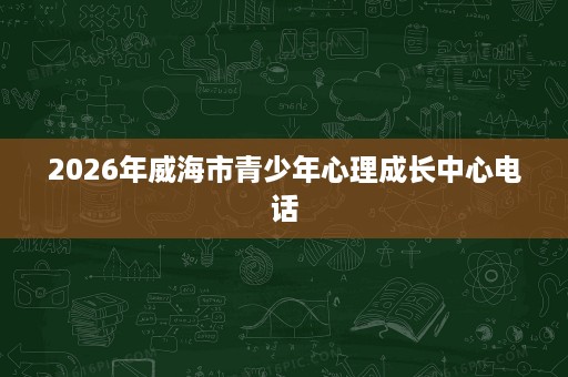 2026年威海市青少年心理成长中心电话 2026年威海市青少年心理成长中心电话
