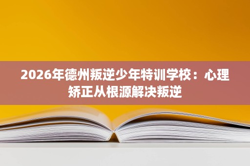 2026年德州叛逆少年特训学校：心理矫正从根源解决叛逆