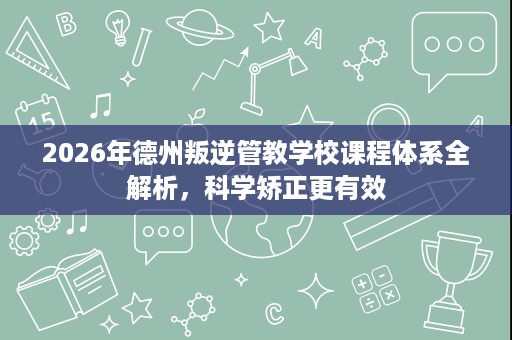 2026年德州叛逆管教学校课程体系全解析,科学矫正更有效 2026年德州叛逆管教学校课程体系全解析,科学矫正更有效
