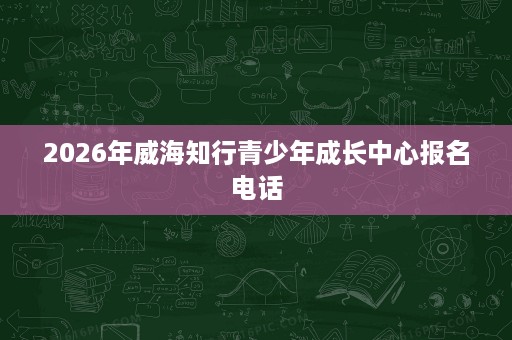 2026年威海知行青少年成长中心报名电话 2026年威海知行青少年成长中心报名电话