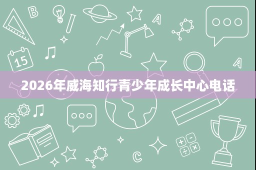 2026年威海知行青少年成长中心电话 2026年威海知行青少年成长中心电话