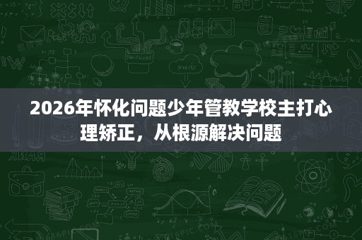 2026年怀化问题少年管教学校主打心理矫正,从根源解决问题 2026年怀化问题少年管教学校主打心理矫正,从根源解决问题