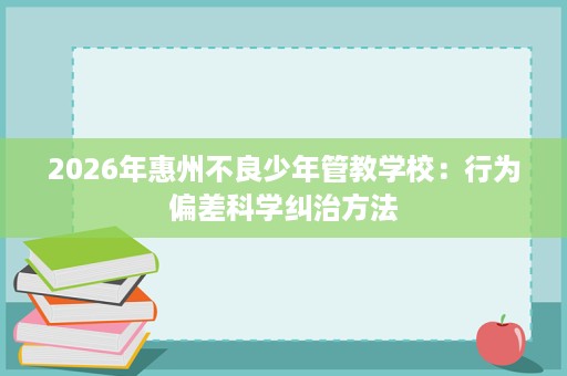 2026年惠州不良少年管教学校:行为偏差科学纠治方法 2026年惠州不良少年管教学校:行为偏差科学纠治方法