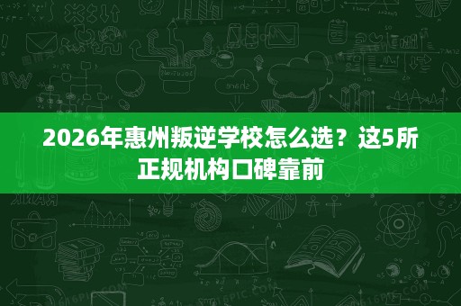2026年惠州叛逆学校怎么选?这5所正规机构口碑靠前 2026年惠州叛逆学校怎么选?这5所正规机构口碑靠前