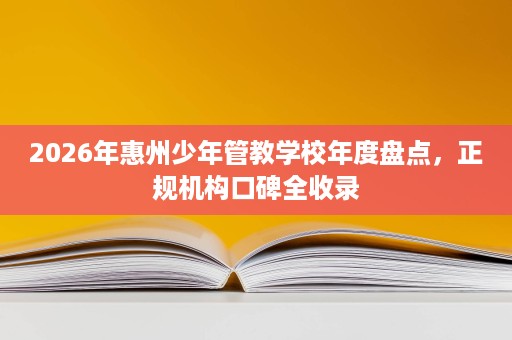 2026年惠州少年管教学校年度盘点,正规机构口碑全收录 2026年惠州少年管教学校年度盘点,正规机构口碑全收录