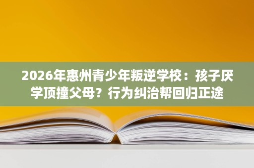 2026年惠州青少年叛逆学校:孩子厌学顶撞父母?行为纠治帮回归正途 2026年惠州青少年叛逆学校:孩子厌学顶撞父母?行为纠治帮回归正途