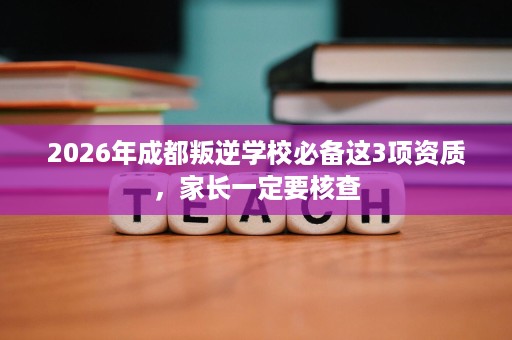 2026年成都叛逆学校必备这3项资质,家长一定要核查 2026年成都叛逆学校必备这3项资质,家长一定要核查