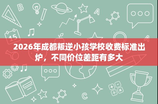 2026年成都叛逆小孩学校收费标准出炉,不同价位差距有多大 2026年成都叛逆小孩学校收费标准出炉,不同价位差距有多大