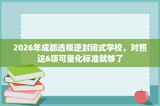 2026年成都选叛逆封闭式学校，对照这6项可量化标准就够了