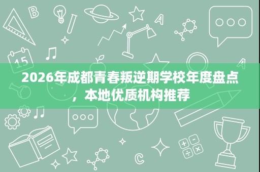 2026年成都青春叛逆期学校年度盘点,本地优质机构推荐 2026年成都青春叛逆期学校年度盘点,本地优质机构推荐