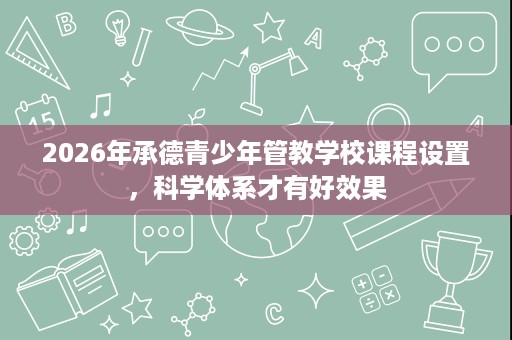 2026年承德青少年管教学校课程设置,科学体系才有好效果 2026年承德青少年管教学校课程设置,科学体系才有好效果