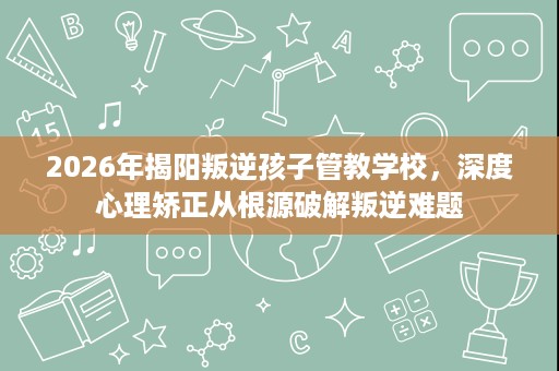 2026年揭阳叛逆孩子管教学校,深度心理矫正从根源破解叛逆难题 2026年揭阳叛逆孩子管教学校,深度心理矫正从根源破解叛逆难题