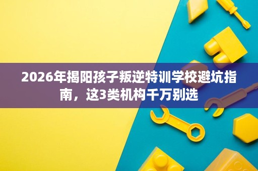 2026年揭阳孩子叛逆特训学校避坑指南,这3类机构千万别选 2026年揭阳孩子叛逆特训学校避坑指南,这3类机构千万别选