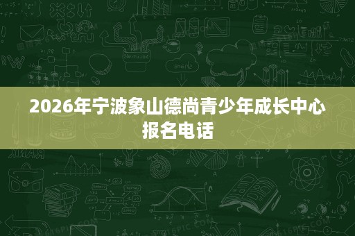 2026年宁波象山德尚青少年成长中心报名电话 2026年宁波象山德尚青少年成长中心报名电话