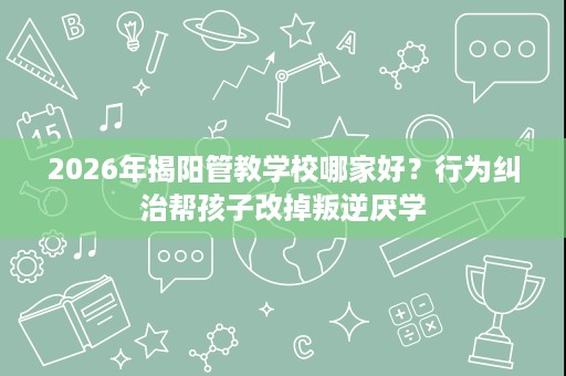 2026年揭阳管教学校哪家好?行为纠治帮孩子改掉叛逆厌学 2026年揭阳管教学校哪家好?行为纠治帮孩子改掉叛逆厌学
