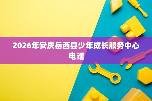 2026年安庆岳西县少年成长服务中心电话 2026年安庆岳西县少年成长服务中心电话