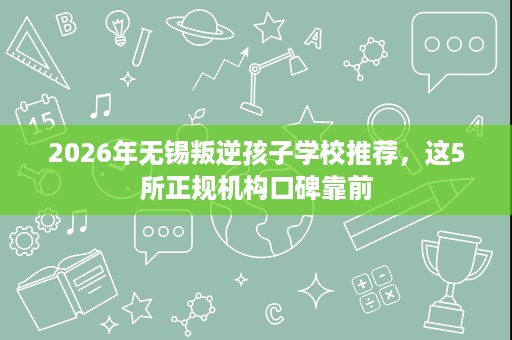 2026年无锡叛逆孩子学校推荐,这5所正规机构口碑靠前 2026年无锡叛逆孩子学校推荐,这5所正规机构口碑靠前