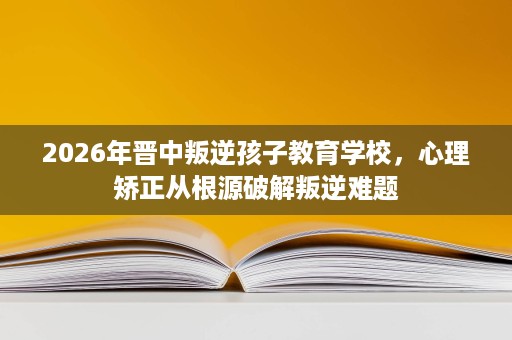 2026年晋中叛逆孩子教育学校,心理矫正从根源破解叛逆难题 2026年晋中叛逆孩子教育学校,心理矫正从根源破解叛逆难题