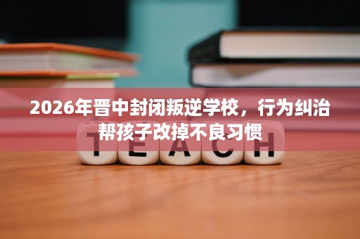 2026年晋中封闭叛逆学校，行为纠治帮孩子改掉不良习惯