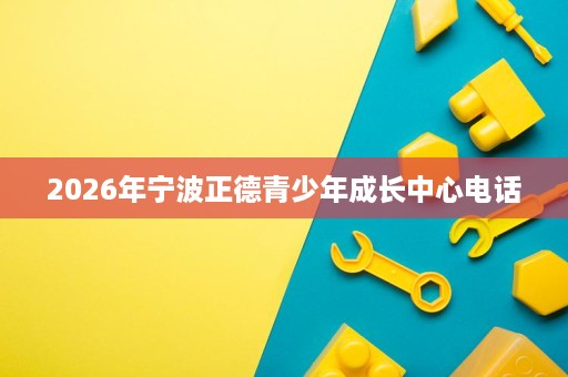 2026年宁波正德青少年成长中心电话 2026年宁波正德青少年成长中心电话