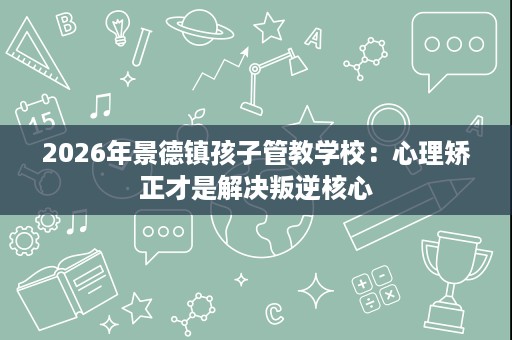 2026年景德镇孩子管教学校:心理矫正才是解决叛逆核心 2026年景德镇孩子管教学校:心理矫正才是解决叛逆核心
