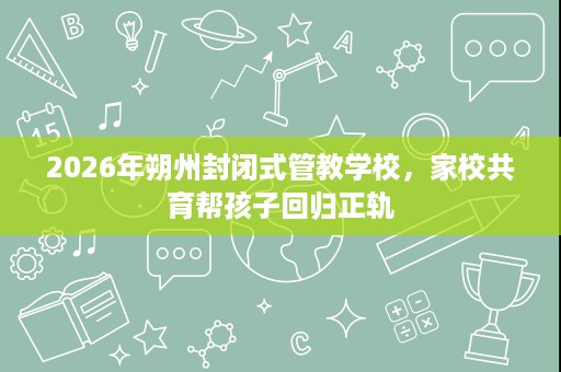 2026年朔州封闭式管教学校，家校共育帮孩子回归正轨