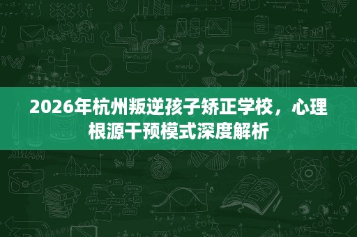 2026年杭州叛逆孩子矫正学校，心理根源干预模式深度解析