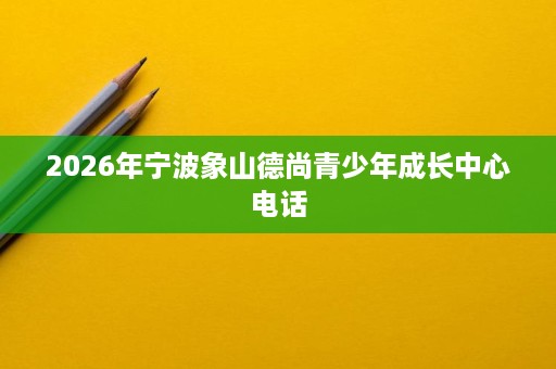 2026年宁波象山德尚青少年成长中心电话 2026年宁波象山德尚青少年成长中心电话