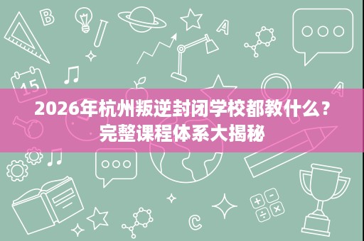 2026年杭州叛逆封闭学校都教什么?完整课程体系大揭秘 2026年杭州叛逆封闭学校都教什么?完整课程体系大揭秘