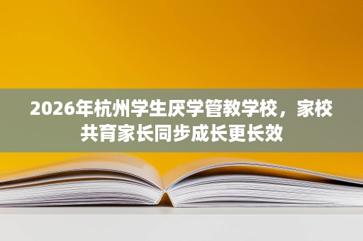 2026年杭州学生厌学管教学校,家校共育家长同步成长更长效 2026年杭州学生厌学管教学校,家校共育家长同步成长更长效