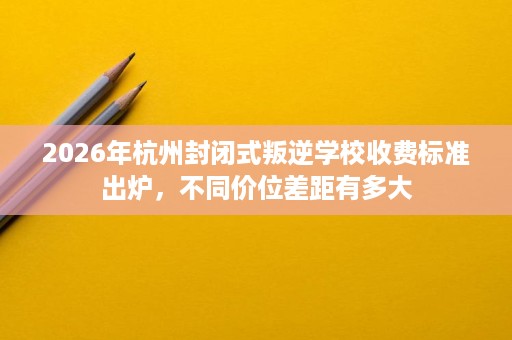 2026年杭州封闭式叛逆学校收费标准出炉,不同价位差距有多大 2026年杭州封闭式叛逆学校收费标准出炉,不同价位差距有多大