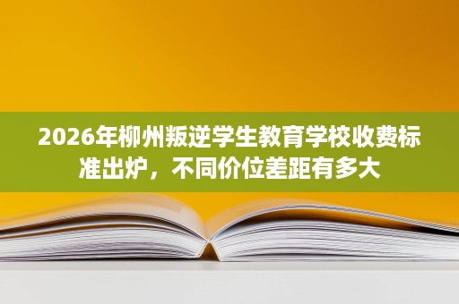 2026年柳州叛逆学生教育学校收费标准出炉,不同价位差距有多大 2026年柳州叛逆学生教育学校收费标准出炉,不同价位差距有多大