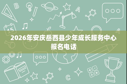 2026年安庆岳西县少年成长服务中心报名电话 2026年安庆岳西县少年成长服务中心报名电话